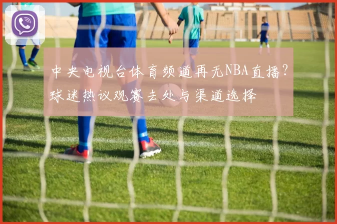 中央电视台体育频道再无NBA直播？球迷热议观赛去处与渠道选择